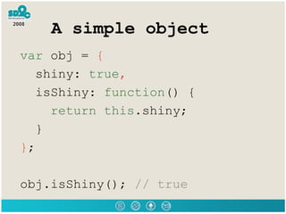 A simple object var  obj =  { shiny:  true , isShiny:  function () { return   this .shiny; } } ; obj.isShiny();  // true 