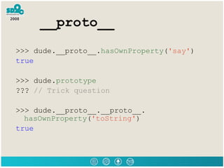 __proto__ >>> dude.__proto__. hasOwnProperty ( 'say' ) true >>> dude. prototype ???  // Trick question >>> dude.__proto__.__proto__. hasOwnProperty ( 'toString' ) true 