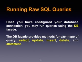 6
Running Raw SQL Queries
Once you have conﬁgured your database
connection, you may run queries using the DB
facade.
The DB facade provides methods for each type of
query: select, update, insert, delete, and
statement.
 