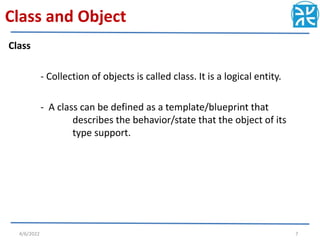 Class and Object
Class
- Collection of objects is called class. It is a logical entity.
- A class can be defined as a template/blueprint that
describes the behavior/state that the object of its
type support.
4/6/2022 7
 