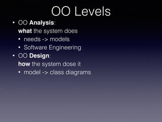 OO Levels
• OO Analysis: 
what the system does
• needs -> models
• Software Engineering
• OO Design: 
how the system dose it
• model -> class diagrams
 