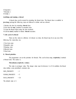 6.Suspend( )
7.Resume( )
8.Notify( )
6.defining and running a thread
A thread class can be created by extending the thread class. The thread class is available in
java.lang package.the following steps are followed to define and run a thread.
1.Declare the class by extending thread class.
2.Over ride the run( ) method in extended class.
3.Create the thread object using the class declared.
4.Call the start( ) method to initiate thread execution.
7. Life cycle of a thread
There are five states in a lifetime of a thread. at a time, the thread may be in any one of the
following five states.they are,
1.New born state
2.Runnable state
3.Running state
4.Blocked state
5.Dead state
8. Thread priorities
The programmer can set the priorities for threads. This can be done using setpriority( ) method
of thread class. The syntax is,
Threadname.setpriority (value);
The value is an integer value. This integer value must be between 1 to 10. In addition the thread
class defines some predefined constants also.
MIN_PRIORITY = 1
NORM_PRIORITY = 5
MAX_PRIORITY = 10
The default value is 5.
 