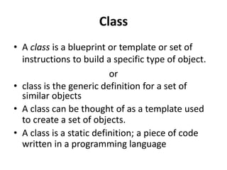 Class
• A class is a blueprint or template or set of
instructions to build a specific type of object.
or
• class is the generic definition for a set of
similar objects
• A class can be thought of as a template used
to create a set of objects.
• A class is a static definition; a piece of code
written in a programming language
 