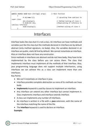 Prof. Uzair Salman Object Oriented Programming Using JAVA
Superior Group of Collage Jauharabad 10 | P a g e
Interfaces
Interface looks like class but it is not a class. An interface can have methods and
variables just like the class but the methods declared in interface are by default
abstract (only method signature, no body). Also, the variables declared in an
interface are public, static & final by default. We cannot instantiate an interface.
Also an interface does not have any constructor.
Since methods in interfaces are abstract and do not have body, they have to be
implemented by the class before you can access them. The class that
implements interface must implement all the methods of that interface. Also,
java programming language does not support multiple inheritances, using
interfaces we can achieve this as a class can implement more than one
interfaces.
Key Points:
 We can’t instantiate an interface in java.
 Interface provides complete abstraction as none of its methods can have
body.
 Implements keyword is used by classes to implement an interface.
 Any interface can extend any other interface but cannot implement it.
Class implements interface and interface extends interface.
 A class can implements any number of interfaces.
 An interface is written in a file with a .java extension, with the name of
the interface matching the name of the file.
 The interface keyword is used to declare an interface.
Example:
public static void main (String[] arrgs) // Main function
{
A obj=new C(); // upcasting from subclass to
super class
obj.display(); // Method Calling of class C
B objB=(B) obj; //Downcasting of reference to
subclass reference
objB.display(); //method calling of class C
}
 