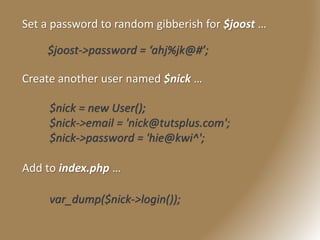 Set a password to random gibberish for $joost …
$joost->password = ‘ahj%jk@#’;
Create another user named $nick …
$nick = new User();
$nick->email = 'nick@tutsplus.com';
$nick->password = 'hie@kwi^';
Add to index.php …
var_dump($nick->login());
 