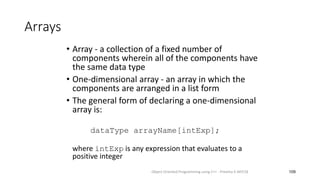 Arrays
• Array - a collection of a fixed number of
components wherein all of the components have
the same data type
• One-dimensional array - an array in which the
components are arranged in a list form
• The general form of declaring a one-dimensional
array is:
dataType arrayName[intExp];
where intExp is any expression that evaluates to a
positive integer
109
Object Oriented Programming using C++ - Preetha V AP/CSE
 