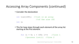Accessing Array Components (continued)
• Consider the declaration
int list[100]; //list is an array
//of the size 100
int i;
• This for loop steps through each element of the array list
starting at the first element
for (i = 0; i < 100; i++) //Line 1
//process list[i] //Line 2
118
Object Oriented Programming using C++ - Preetha V AP/CSE
 