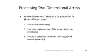 Processing Two-Dimensional Arrays
• A two-dimensional array can be processed in
three different ways:
1. Process the entire array
2. Process a particular row of the array, called row
processing
3. Process a particular column of the array, called
column processing
143
Object Oriented Programming using C++ - Preetha V AP/CSE
 