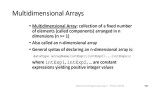 Multidimensional Arrays
• Multidimensional Array: collection of a fixed number
of elements (called components) arranged in n
dimensions (n >= 1)
• Also called an n-dimensional array
• General syntax of declaring an n-dimensional array is:
dataType arrayName[intExp1][intExp2]...[intExpn];
where intExp1, intExp2, … are constant
expressions yielding positive integer values
152
Object Oriented Programming using C++ - Preetha V AP/CSE
 