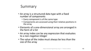 Summary
• An array is a structured data type with a fixed
number of components
• Every component is of the same type
• Components are accessed using their relative positions in
the array
• Elements of a one-dimensional array are arranged in
the form of a list
• An array index can be any expression that evaluates
to a non-negative integer
• The value of the index must always be less than the
size of the array
155
Object Oriented Programming using C++ - Preetha V AP/CSE
 
