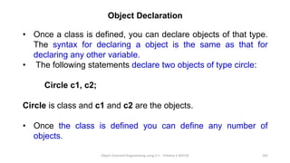 Object Declaration
• Once a class is defined, you can declare objects of that type.
The syntax for declaring a object is the same as that for
declaring any other variable.
• The following statements declare two objects of type circle:
Circle c1, c2;
Circle is class and c1 and c2 are the objects.
• Once the class is defined you can define any number of
objects.
Object Oriented Programming using C++ - Preetha V AP/CSE 205
 