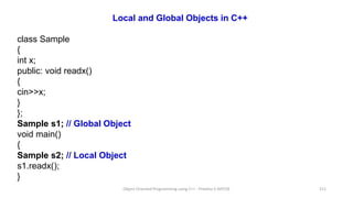 Local and Global Objects in C++
class Sample
{
int x;
public: void readx()
{
cin>>x;
}
};
Sample s1; // Global Object
void main()
{
Sample s2; // Local Object
s1.readx();
}
Object Oriented Programming using C++ - Preetha V AP/CSE 211
 