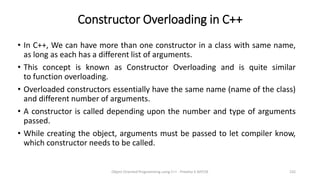 Constructor Overloading in C++
• In C++, We can have more than one constructor in a class with same name,
as long as each has a different list of arguments.
• This concept is known as Constructor Overloading and is quite similar
to function overloading.
• Overloaded constructors essentially have the same name (name of the class)
and different number of arguments.
• A constructor is called depending upon the number and type of arguments
passed.
• While creating the object, arguments must be passed to let compiler know,
which constructor needs to be called.
Object Oriented Programming using C++ - Preetha V AP/CSE 232
 