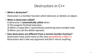 Destructors in C++
• What is destructor?
Destructor is a member function which destructs or deletes an object.
• When is destructor called?
A destructor is automatically called when:
1) The program finished execution.
2) When a scope (the { } parenthesis) containing local variable ends.
3) When you call the delete operator.
• How destructors are different from a normal member function?
Destructors have same name as the class preceded by a tilde (~)
Destructors don’t take any argument and don’t return anything.
Object Oriented Programming using C++ - Preetha V AP/CSE 234
 