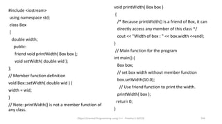 #include <iostream>
using namespace std;
class Box
{
double width;
public:
friend void printWidth( Box box );
void setWidth( double wid );
};
// Member function definition
void Box::setWidth( double wid ) {
width = wid;
}
// Note: printWidth() is not a member function of
any class.
void printWidth( Box box )
{
/* Because printWidth() is a friend of Box, it can
directly access any member of this class */
cout << "Width of box : " << box.width <<endl;
}
// Main function for the program
int main() {
Box box;
// set box width without member function
box.setWidth(10.0);
// Use friend function to print the width.
printWidth( box );
return 0;
}
Object Oriented Programming using C++ - Preetha V AP/CSE 256
 