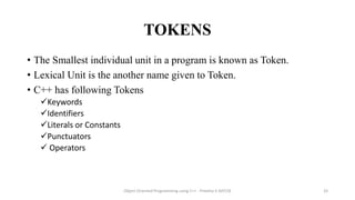 TOKENS
• The Smallest individual unit in a program is known as Token.
• Lexical Unit is the another name given to Token.
• C++ has following Tokens
Keywords
Identifiers
Literals or Constants
Punctuators
 Operators
Object Oriented Programming using C++ - Preetha V AP/CSE 33
 
