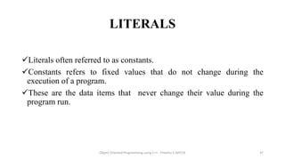 LITERALS
Literals often referred to as constants.
Constants refers to fixed values that do not change during the
execution of a program.
These are the data items that never change their value during the
program run.
Object Oriented Programming using C++ - Preetha V AP/CSE 37
 