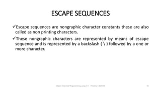 ESCAPE SEQUENCES
Escape sequences are nongraphic character constants these are also
called as non printing characters.
These nongraphic characters are represented by means of escape
sequence and is represented by a backslash (  ) followed by a one or
more character.
Object Oriented Programming using C++ - Preetha V AP/CSE 45
 