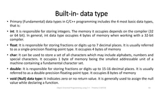 Built-in- data type
• Primary (Fundamental) data types in C/C++ programming includes the 4 most basic data types,
that is:
• int: It is responsible for storing integers. The memory it occupies depends on the compiler (32
or 64 bit). In general, int data type occupies 4 bytes of memory when working with a 32-bit
compiler.
• float: It is responsible for storing fractions or digits up to 7 decimal places. It is usually referred
to as a single-precision floating-point type. It occupies 4 bytes of memory
• char: It can be used to store a set of all characters which may include alphabets, numbers and
special characters. It occupies 1 byte of memory being the smallest addressable unit of a
machine containing a fundamental character set.
• double: It is responsible for storing fractions or digits up to 15-16 decimal places. It is usually
referred to as a double-precision floating-point type. It occupies 8 bytes of memory
• void (Null) data type: It indicates zero or no return value. It is generally used to assign the null
value while declaring a function.
Object Oriented Programming using C++ - Preetha V AP/CSE 65
 