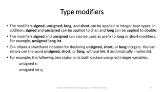 Type modifiers
• The modifiers signed, unsigned, long, and short can be applied to integer base types. In
addition, signed and unsigned can be applied to char, and long can be applied to double.
• The modifiers signed and unsigned can also be used as prefix to long or short modifiers.
For example, unsigned long int.
• C++ allows a shorthand notation for declaring unsigned, short, or long integers. You can
simply use the word unsigned, short, or long, without int. It automatically implies int.
• For example, the following two statements both declare unsigned integer variables.
unsigned x;
unsigned int y;
Object Oriented Programming using C++ - Preetha V AP/CSE 74
 
