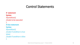 Control Statements
If statement
Syntax:
if(condition){
//code to be executed
}
If else statement
Syntax:
if(condition){
//code if condition is true
}else{
//code if condition is false
}
Object Oriented Programming using C++ - Preetha V AP/CSE 82
 