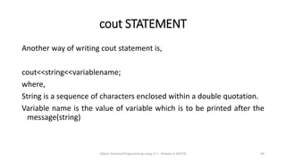 cout STATEMENT
Another way of writing cout statement is,
cout<<string<<variablename;
where,
String is a sequence of characters enclosed within a double quotation.
Variable name is the value of variable which is to be printed after the
message(string)
Object Oriented Programming using C++ - Preetha V AP/CSE 94
 