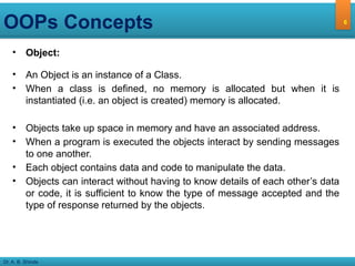 Dr. A. B. Shinde
OOPs Concepts
• Object:
• An Object is an instance of a Class.
• When a class is defined, no memory is allocated but when it is
instantiated (i.e. an object is created) memory is allocated.
• Objects take up space in memory and have an associated address.
• When a program is executed the objects interact by sending messages
to one another.
• Each object contains data and code to manipulate the data.
• Objects can interact without having to know details of each other’s data
or code, it is sufficient to know the type of message accepted and the
type of response returned by the objects.
6
 