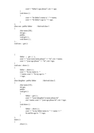cout<< “father’s age please”; cin >> age;
}
void show ( )
{
cout << “In father’s name is ‘: “<<name;
cout << “In father’s age is: “<< age;
}
};
class son : public father //derived class 1
{
char name [20] ;
int age ;
public;
void get ( ) ;
void show ( ) ;
} ;
void son : : get ( )
{
father :: get ( ) ;
cout << “your (son) name please” << “in”; cin >>name;
cout << “your age please” << “ln”; cin>>age;
}
void son :: show ( )
{
father : : show ( ) ;
cout << “In my name is : “
<<name; cout << “In my age is : “
<<age;
}
class daughter : public father //derived class 2.
{
char name [15] ;
int age;
public:
void get ( )
{
father : : get ( ) ;
cout << “your (daughter’s) name please In”
cin>>name; cout << “your age please In”; cin >>age;
}
void show ( )
{
father : : show ( ) ;
cout << “in my father name is: “ << name << “
In and his age is : “<<age;
}
};
main ( )
{
clrscr ( ) ;
 