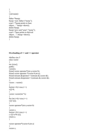 }
};
void main()
{
father *basep;
basep =new father (“mona”);
cout<<”basep points to base
object…” basep->show();
delete basep;
basep=new son(“sona”,”mona”);
cout<<”base points to derived
object…”; basep->show();
delete basep;
}
Overloading of >> and << operator
#define size 5
class vector
{
int v[size];
public:
vector();
friend vector operator*(int a,vector b);
friend vector operator *(vector b,int a);
friend istream &operator>>(istream &,vector &);
friend ostream &operator<<(ostream &,vector &);
};
vector :: vector()
{
for(int i=0;i<size;i++)
v[i]=0;
}
vector::vector(int *x)
{
for (int i=0;i<size;i++)
v[i]=x[i];
}
vector operator*(int a,vector b)
{
vector c;
for(int i=0;i<size;i++)
c.v[i]=a*b.v[i];
return c;
}
vector operator*(vector b,int a)
{
vector c;
 