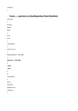 x.show();
}
Unary – - operator overloading(using friend function):
class abc
{
int m,n;
public:
abc()
{
m=8;
n=9;
}
void show()
{
cout<<m<<n;
}
friend operator --(abc &p);
};
operator -- (abc &p)
{
--p.m;
--p.n;
}
};
void main()
{
abc x;
x.show();
operator--(x);
x.show();
}
 