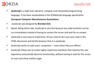 JavaScript
 JavaScript is a high level, dynamic, untyped, and interpreted programming
language. It has been standardized in the ECMAScript language specification
(European Computer Manufacturers Association).
 JavaScript was designed by Brendan Eich.
 Speed. Being client-side, JavaScript is very fast because any code functions can be
run immediately instead of having to contact the server and wait for an answer.
 JavaScript is very easy to implement. All you need to do is put your code in the
HTML document and tell the browser that it is JavaScript.
 JavaScript works on web users’ computers — even when they are offline!
 JavaScript allows you to create highly responsive interfaces that improve the user
experience and provide dynamic functionality, without having to wait for the server
to react and show another page.
 