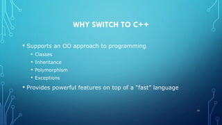 WHY SWITCH TO C++
• Supports an OO approach to programming
• Classes
• Inheritance
• Polymorphism
• Exceptions
• Provides powerful features on top of a “fast” language
10
 