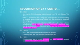 EVOLUTION OF C++ CONTD…
• In 1983 –
• the name of the language was changed from “C with Classes” to
C++
• The ++ operator in the C language is an operator for incrementing
a variable, which gives some insight into how Stroustrup regarded
the language
• Many new features were added around this time, the most notable
of which are virtual functions, function overloading, references with
the & symbol, the const keyword, and single-line comments using
two forward slashes
• In 1985 –
• C++ was implemented as a commercial product
• The language was not officially standardized yet
• In 1989 –
• The language was to include protected and static members, as well
as an inheritance from several classes.
24
 