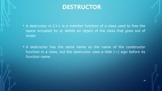 DESTRUCTOR
• A destructor in C++ is a member function of a class used to free the
space occupied by or delete an object of the class that goes out of
scope
• A destructor has the same name as the name of the constructor
function in a class, but the destructor uses a tilde (~) sign before its
function name
58
 
