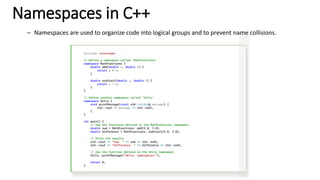 Namespaces in C++
– Namespaces are used to organize code into logical groups and to prevent name collisions.
#include <iostream>
// Define a namespace called 'MathFunctions'
namespace MathFunctions {
double add(double a, double b) {
return a + b;
}
double subtract(double a, double b) {
return a - b;
}
}
// Define another namespace called 'Utils'
namespace Utils {
void printMessage(const std::string& message) {
std::cout << message << std::endl;
}
}
int main() {
// Use the functions defined in the MathFunctions namespace
double sum = MathFunctions::add(5.0, 3.0);
double difference = MathFunctions::subtract(5.0, 3.0);
// Print the results
std::cout << "Sum: " << sum << std::endl;
std::cout << "Difference: " << difference << std::endl;
// Use the function defined in the Utils namespace
Utils::printMessage("Hello, namespaces!");
return 0;
}
 