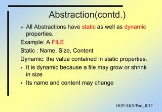 OOP/AKN/Part_II/17
Abstraction(contd.)
 All Abstractions have static as well as dynamic
properties.
Example: A FILE
Static : Name, Size, Content
Dynamic: the value contained in static properties.
 It is dynamic because a file may grow or shrink
in size
 Its name and content may change
 