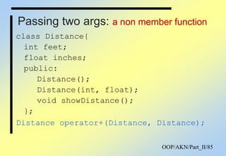 OOP/AKN/Part_II/85
Passing two args: a non member function
class Distance{
int feet;
float inches;
public:
Distance();
Distance(int, float);
void showDistance();
};
Distance operator+(Distance, Distance);
 
