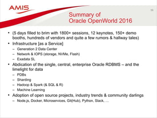 36
Summary of
Oracle OpenWorld 2016
• (5 days filled to brim with 1800+ sessions, 12 keynotes, 150+ demo
booths, hundreds of vendors and quite a few rumors & hallway tales)
• Infrastructure [as a Service]
– Generation 2 Data Center
– Network & IOPS (storage, NVMe, Flash)
– Exadata SL
• Abdication of the single, central, enterprise Oracle RDBMS – and the
limelight for data
– PDBs
– Sharding
– Hadoop & Spark (& SQL & R)
– Machine Learning
• Adoption of open source projects, industry trends & community darlings
– Node.js, Docker, Microservices, Git(Hub), Python, Slack, …
 