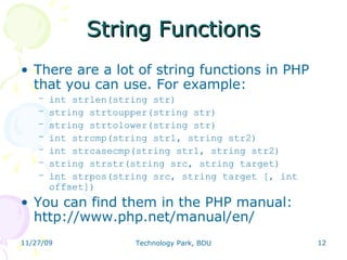String Functions There are a lot of string functions in PHP that you can use. For example: int strlen(string str) ‏ string strtoupper(string str) ‏ string strtolower(string str) ‏ int strcmp(string str1, string str2) ‏ int strcasecmp(string str1, string str2) ‏ string strstr(string src, string target) ‏ int strpos(string src, string target [, int offset]) ‏ You can find them in the PHP manual: http://www.php.net/manual/en/ 