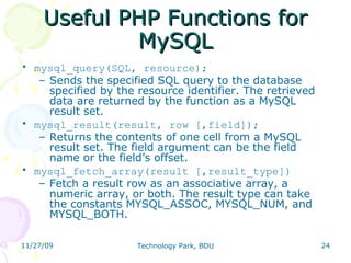 Useful PHP Functions for MySQL mysql_query(SQL, resource);  Sends the specified SQL query to the database specified by the resource identifier. The retrieved data are returned by the function as a MySQL result set.  mysql_result(result, row [,field]);  Returns the contents of one cell from a MySQL result set. The field argument can be the field name or the field’s offset. mysql_fetch_array(result [,result_type]) ‏ Fetch a result row as an associative array, a numeric array, or both. The result type can take the constants MYSQL_ASSOC, MYSQL_NUM, and MYSQL_BOTH. 