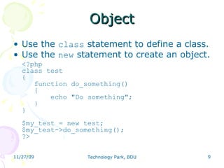 Object Use the  class  statement to define a class. Use the  new  statement to create an object. <?php class test {    function do_something()    {        echo &quot;Do something&quot;;     } } $my_test = new test; $my_test->do_something(); ?>  