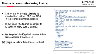 22
© Hitachi, Ltd. 2019. All rights reserved.
How to access control using tokens
{
"jti": "c26a32c4-4b48-4c2f-a7da-3b9b8ecad652",
"exp": 1535424101,
"nbf": 0,
"iat": 1535423801,
"iss": "http://localhost:8080/auth/realms/provider",
"aud": "broker",
"sub": "e4b11e2e-9136-409b-8720-57463c627c10",
"typ": "Bearer",
"azp": "broker",
"auth_time": 0,
"session_state": "ac1767e2-2e30-4d44-b6f3-b77935a7a0bc",
"acr": "1",
"allowed-origins": [],
"realm_access": {
"roles": [
"read",
"additional",
"write"
]
},
"name": "Takashi Mogi",
"preferred_username": "mogi",
"given_name": "Takashi",
"family_name": "Mogi",
"email": "mogi@example.com"
}
• The format of access token is not
standardized neither RFC nor OIDC.
-> It depends on implementation.
• In Keycloak, the format is similar to
ID token of OIDC (JWT, claims).
-> We targeted the Keycloak access token,
and developed 2 policies(*).
(*) plugin to extend functions of APIcast
 