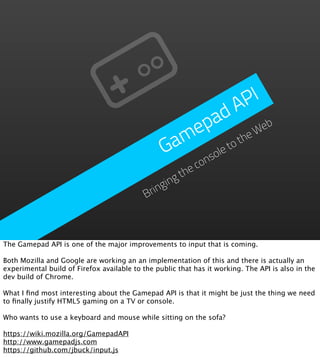 P I
                                                          d A
                                                     p a           eb
                                                   me         he
                                                                 W
                                                 Ga      et
                                                            ot
                                                       ol
                                                     ns co
                                                     he
                                                   gt
                                                gin
                                            Brin



The Gamepad API is one of the major improvements to input that is coming.

Both Mozilla and Google are working an an implementation of this and there is actually an
experimental build of Firefox available to the public that has it working. The API is also in the
dev build of Chrome.

What I ﬁnd most interesting about the Gamepad API is that it might be just the thing we need
to ﬁnally justify HTML5 gaming on a TV or console.

Who wants to use a keyboard and mouse while sitting on the sofa?

https://wiki.mozilla.org/GamepadAPI
http://www.gamepadjs.com
https://github.com/jbuck/input.js
 