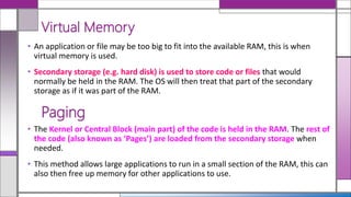 • An application or file may be too big to fit into the available RAM, this is when
virtual memory is used.
• Secondary storage (e.g. hard disk) is used to store code or files that would
normally be held in the RAM. The OS will then treat that part of the secondary
storage as if it was part of the RAM.
Virtual Memory
• The Kernel or Central Block (main part) of the code is held in the RAM. The rest of
the code (also known as ‘Pages’) are loaded from the secondary storage when
needed.
• This method allows large applications to run in a small section of the RAM, this can
also then free up memory for other applications to use.
Paging
 