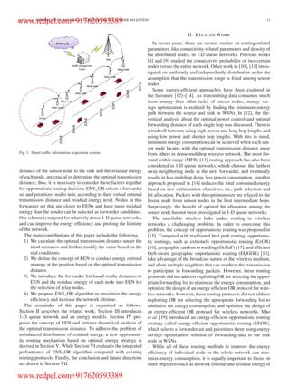LUO et al.: OPPORTUNISTIC ROUTING ALGORITHM FOR RELAY NODE SELECTION 113
Fig. 1. Smart trafﬁc information acquisition system.
distance of the sensor node to the sink and the residual energy
of each node, are crucial to determine the optimal transmission
distance; thus, it is necessary to consider these factors together
for opportunistic routing decision. ENS_OR selects a forwarder
set and prioritizes nodes in it, according to their virtual optimal
transmission distance and residual energy level. Nodes in this
forwarder set that are closer to EENs and have more residual
energy than the sender can be selected as forwarder candidates.
Our scheme is targeted for relatively dense 1-D queue networks,
and can improve the energy efﬁciency and prolong the lifetime
of the network.
The main contributions of this paper include the following.
1) We calculate the optimal transmission distance under the
ideal scenarios and further modify the value based on the
real conditions.
2) We deﬁne the concept of EEN to conduct energy optimal
strategy at the position based on the optimal transmission
distance.
3) We introduce the forwarder list based on the distances to
EEN and the residual energy of each node into EEN for
the selection of relay nodes.
4) We propose ENS_OR algorithm to maximize the energy
efﬁciency and increase the network lifetime.
The remainder of this paper is organized as follows.
Section II describes the related work. Section III introduces
1-D queue network and an energy models. Section IV pro-
poses the concept of EEN and initiates theoretical analysis of
the optimal transmission distance. To address the problem of
unbalanced distribution of residual energy, a new opportunis-
tic routing mechanism based on optimal energy strategy is
devised in Section V. While Section VI evaluates the integrated
performance of ENS_OR algorithm compared with existing
routing protocols. Finally, the conclusion and future directions
are drawn in Section VII.
II. RELATED WORK
In recent years, there are several studies on routing-related
parameters, like connectivity-related parameters and density of
the distributed nodes, in 1-D queue networks. Previous works
[8] and [9] studied the connectivity probability of two certain
nodes versus the entire network. Other work in [10], [11] inves-
tigated on uniformly and independently distribution under the
assumption that the transmission range is ﬁxed among sensor
nodes.
Some energy-efﬁcient approaches have been explored in
the literature [12]–[14]. As transmitting data consumes much
more energy than other tasks of sensor nodes, energy sav-
ings optimization is realized by ﬁnding the minimum energy
path between the source and sink in WSNs. In [12], the the-
oretical analysis about the optimal power control and optimal
forwarding distance of each single hop was discussed. There is
a tradeoff between using high power and long hop lengths and
using low power and shorter hop lengths. With this in mind,
minimum energy consumption can be achieved when each sen-
sor node locates with the optimal transmission distance away
from others in dense multihop wireless network. The most for-
ward within range (MFR) [13] routing approach has also been
considered in 1-D queue networks, which chooses the farthest
away neighboring node as the next forwarder, and eventually
results in less multihop delay, less power consumption. Another
approach proposed in [14] reduces the total consumed energy
based on two optimization objectives, i.e., path selection and
bit allocation. Packets with the optimum size are relayed to the
fusion node from sensor nodes in the best intermediate hops.
Surprisingly, the beneﬁt of optimal bit allocation among the
sensor node has not been investigated in 1-D queue networks.
The unreliable wireless links makes routing in wireless
networks a challenging problem. In order to overcome this
problem, the concept of opportunistic routing was proposed in
[15]. Compared with traditional best path routing, opportunis-
tic routings, such as extremely opportunistic routing (ExOR)
[16], geographic random orwarding (GeRaF) [17], and efﬁcient
QoS-aware geographic opportunistic routing (EQGOR) [18],
take advantage of the broadcast nature of the wireless medium,
and allow multiple neighbors that can overhear the transmission
to participate in forwarding packets. However, these routing
protocols did not address exploiting OR for selecting the appro-
priate forwarding list to minimize the energy consumption, and
optimize the design of an energy-efﬁcient OR protocol for wire-
less networks. However, these routing protocols did not address
exploiting OR for selecting the appropriate forwarding list to
minimize the energy consumption, and optimize the design of
an energy-efﬁcient OR protocol for wireless networks. Mao
et al. [19] introduced an energy-efﬁcient opportunistic routing
strategy called energy-efﬁcient opportunistic routing (EEOR),
which selects a forwarder set and prioritizes them using energy
savings optimization solution of forwarding data to the sink
node in WSNs.
While all of these routing methods to improve the energy
efﬁciency of individual node or the whole network can min-
imize energy consumption, it is equally important to focus on
other objectives such as network lifetime and residual energy of
www.redpel.com+917620593389
www.redpel.com+917620593389
 