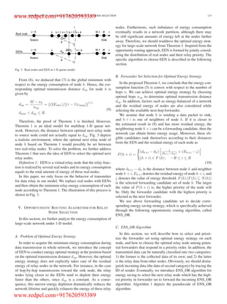 LUO et al.: OPPORTUNISTIC ROUTING ALGORITHM FOR RELAY NODE SELECTION 115
Fig. 3. Real nodes and EEN in 1-D queue model.
From (8), we deduced that (7) is the global minimum with
respect to the energy consumption of node h. Hence, the cor-
responding optimal transmission distance dop for node h is
given by
dop =
M − xh
nop
= {(2Eelec)/[(τ − 1)εamp]}
1/τ
dmin < dop ≤ R.
(9)
Therefore, the proof of Theorem 1 is ﬁnished. However,
Theorem 1 is an ideal model for multihop 1-D queue net-
work. However, the distance between optimal next relay node
to source node could not actually equal to dop. Fig. 3 depicts
a realistic environment, where the optimal next relay node of
node h based on Theorem 1 would possibly be set between
two real relay nodes. To solve the problem, we further address
Theorem 1 that uses the idea of EEN to select the optimal next
relay nodes.
Deﬁnition 1: EEN is a virtual relay node that the relay func-
tion is realized by several real nodes and its energy consumption
equals to the total amount of energy of these real nodes.
In this paper, we only focus on the behavior of transmitter
for data relay in our model. We replace real nodes with EENs
and then obtain the minimum relay energy consumption of each
node according to Theorem 1. The illustration of this process is
shown in Fig. 3.
V. OPPORTUNISTIC ROUTING ALGORITHM FOR RELAY
NODE SELECTION
In this section, we further analyze the energy consumption of
large-scale network under 1-D model.
A. Problem of Optimal Energy Strategy
In order to acquire the minimum energy consumption during
data transmission in whole network, we introduce the concept
of EEN to conduct energy optimal strategy at the position based
on the optimal transmission distance dop. However, the optimal
energy strategy does not explicitly takes care of the residual
energy of relay nodes in the network. For instance, in the case
of hop-by-hop transmissions toward the sink node, the relay
nodes lying closer to the EENs tend to deplete their energy
faster than the others, since dop is a constant. As a conse-
quence, this uneven energy depletion dramatically reduces the
network lifetime and quickly exhausts the energy of these relay
nodes. Furthermore, such imbalance of energy consumption
eventually results in a network partition, although there may
be still signiﬁcant amounts of energy left at the nodes farther
away. Therefore, we should readdress the optimal energy strat-
egy for large-scale network from Theorem 1. Inspired from the
opportunity routing approach, EEN is formed by jointly consid-
ering the distribution of real nodes and their relay priority. The
speciﬁc algorithm to choose EEN is described in the following
section.
B. Forwarder Set Selection for Optimal Energy Strategy
In the proposed Theorem 1, we conclude that the energy con-
sumption function (5) is convex with respect to the number of
hops n. We can achieve optimal energy strategy by choosing
optimal hops nop to determine optimal transmission distance
dop. In addition, factors such as energy-balanced of a network
and the residual energy of nodes are also considered while
selecting the available next-hop forwarder.
We assume that node h is sending a data packet to sink,
and h + i is one of neighbors of node h. If it is closer to
the estimated result in (9) and has more residual energy, the
neighboring node h + i can be a forwarding candidate, then the
network can obtain better energy usage. Moreover, these eli-
gible candidates rank themselves according to their distances
from the EEN and the residual energy of each node as
P(h + i) =
(dh+i − dh) 1
|dh+i−dop| + (Eh+i − ζ)
(h + i) ∈ F (h) , −R ≤ i ≤ R
(10)
where dh+i − dh is the distance between node h and neighbor
node h + i, Eh+i denotes the residual energy of node h + i, and
ζ denotes the value of energy threshold. F(h) (F(h) ⊆ N(h))
is the selected forwarding candidate set of node h. The larger
the value of P(h + i) is, the higher priority of the node will
be. Only the forwarder candidate with the highest priority is
selected as the next forwarder.
We use above forwarding candidate set to decide corre-
sponding energy saving strategy, which is speciﬁcally achieved
through the following opportunistic routing algorithm, called
ENS_OR.
C. ENS_OR Algorithm
In this section, we will describe how to select and priori-
tize the forwarder set using optimal energy strategy on each
node, and how to choose the optimal relay node among poten-
tial forwarders that respond in a priority order. In addition, the
transmitted data can be naturally classiﬁed into two categories:
1) the former is the collected data of its own; and 2) the latter
is the relay data from other nodes. Obviously, we should distin-
guish incoming data (the data of second category) by tracing the
ID of sender. Eventually, we introduce ENS_OR algorithm for
energy saving to select the next relay node which has the high-
est priority in forwarder set to forward the incoming ENS_OR
algorithm. Algorithm 1 depicts the pseudocode of ENS_OR
algorithm.
www.redpel.com+917620593389
www.redpel.com+917620593389
 