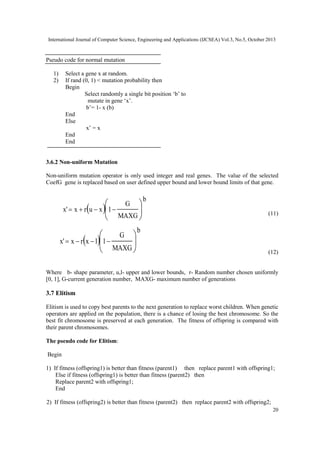 International Journal of Computer Science, Engineering and Applications (IJCSEA) Vol.3, No.5, October 2013

Pseudo code for normal mutation
1)
2)

Select a gene x at random.
If rand (0, 1) < mutation probability then
Begin
Select randomly a single bit position ‘b’ to
mutate in gene ‘x’.
b’= 1- x (b)
End
Else
x’ = x
End
End

3.6.2 Non-uniform Mutation
Non-uniform mutation operator is only used integer and real genes. The value of the selected
CoefG gene is replaced based on user defined upper bound and lower bound limits of that gene.

G 

x'  x  r u  x 1 

MAXG 


G 

x'  x  r x  l 1 

MAXG 


b
(11)

b
(12)

Where b- shape parameter, u,l- upper and lower bounds, r- Random number chosen uniformly
[0, 1], G-current generation number, MAXG- maximum number of generations

3.7 Elitism
Elitism is used to copy best parents to the next generation to replace worst children. When genetic
operators are applied on the population, there is a chance of losing the best chromosome. So the
best fit chromosome is preserved at each generation. The fitness of offspring is compared with
their parent chromosomes.
The pseudo code for Elitism:
Begin
1) If fitness (offspring1) is better than fitness (parent1) then replace parent1 with offspring1;
Else if fitness (offspring1) is better than fitness (parent2) then
Replace parent2 with offspring1;
End
2) If fitness (offspring2) is better than fitness (parent2) then replace parent2 with offspring2;
20

 