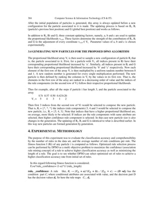 304 Computer Science & Information Technology (CS & IT)
After the initial population of particles is generated, this array is always updated before a new
configuration for the particle associated to it is made. The updating process is based on Ri, Bi
(particle's previous best position) and G (global best position) and works as follows.
In addition to Ri, Bi and G, three constant updating factors, namely, a, b and c are used to update
the proportional likelihoods v(i,d). These factors determine the strength of the contribution of Ri, Bi
and G to the adjustment of every coordinate v(i,d) € Vi. Parameter values of a, b and c is chosen
experimentally.
3.4 GENERATING NEW PARTICLES FOR THE PROPOSED DPSO ALGORITHM
The proportional likelihood array Vi is then used to sample a new configuration of particle Ri that
is, the particle associated to it. First, for a particle with Vi, all indices present in Ri have their
corresponding proportional likelihood increased by ‘a’. Similarly, all indices present in Bi and G
have their corresponding proportional likelihood increased by ‘b’ and ‘c’ respectively. Now each
element of the first row of the array Vi is then multiplied by a uniform random number between 0
and 1. A new random number is generated for every single multiplication performed. The new
particle is then defined by ranking the columns in Vi by the values in its first row. That is, the
elements in the first row of the array are ranked in a decreasing order of value and the indices of
the rule components (in the second row of Vi) follow their respective proportional likelihoods.
Thus for example, after all the steps if particle i has length 3, and the particle associated to the
array
V i =
0.74 0.57 0.50 0.420.20
5 4 3 1 2
Then first 3 indices from the second row of Vi would be selected to compose the new particle.
That is, Ri = {*, *, *} the indices (rule components) 5, 4 and 3 would be selected to compose the
new particle, i.e., Ri = {5, 4, 3}. Note that indices that have a higher proportional likelihood are,
on average, more likely to be selected. If indices are the rule components with same attribute are
selected, then higher confidence rule component is selected. In that case new particle size is also
changes in the generation. The updating of Ri, Bi and G is identical to what is described earlier. In
this way new particles are formed generation by generation.
4. EXPERIMENTAL METHODOLOGY
The purpose of this experiment was to evaluate the classification accuracy and comprehensibility
by the number of rules in the data set, and the average number of rule conditions per rule. The
fitness function f (Ri) of any particle i is computed as follows. Optimized rule selection process
can be performed by DPSO as a multi objective problem to maximize the confidence (association
rule mining concept) of a rule to achieve higher classification accuracy as well as minimizing the
length of a rule. The goal is to see whether DPSO can select optimized set of rules to achieve a
higher classification accuracy rate from initial set of rules.
In this regard following fitness function is considered.
Fi=α*rulei_confidence+ (1-α)*1/ (rulei_length)
rulei _confidence: A rule like, Ri → ( = a) ( = b) → (D =di) has the
condition part Ci where conditional attributes are associated with value, and the decision part D
has the decision values di. So here the rule maps Ci→ di.
 