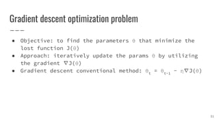 Gradient descent optimization problem
● Objective: to find the parameters θ that minimize the
lost function J(θ)
● Approach: iteratively update the params θ by utilizing
the gradient ∇J(θ)
● Gradient descent conventional method: θt
= θt-1
- η∇J(θ)
31
 