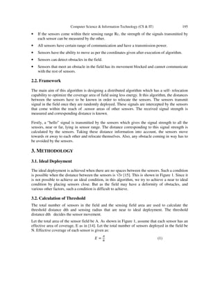 Computer Science & Information Technology (CS & IT) 195
• If the sensors come within their sensing range Rc, the strength of the signals transmitted by
each sensor can be measured by the other.
• All sensors have certain range of communication and have a transmission power.
• Sensors have the ability to move as per the coordinates given after execution of algorithm.
• Sensors can detect obstacles in the field.
• Sensors that meet an obstacle in the field has its movement blocked and cannot communicate
with the rest of sensors.
2.2. Framework
The main aim of this algorithm is designing a distributed algorithm which has a self- relocation
capability to optimize the coverage area of field using less energy. It this algorithm, the distances
between the sensors have to be known in order to relocate the sensors. The sensors transmit
signal in the field once they are randomly deployed. These signals are intercepted by the sensors
that come within the reach of .sensor areas of other sensors. The received signal strength is
measured and corresponding distance is known.
Firstly, a “hello” signal is transmitted by the sensors which gives the signal strength to all the
sensors, near or far, lying in sensor range. The distance corresponding to this signal strength is
calculated by the sensors. Taking these distance information into account, the sensors move
towards or away to each other and relocate themselves. Also, any obstacle coming in way has to
be avoided by the sensors.
3. METHODOLOGY
3.1. Ideal Deployment
The ideal deployment is achieved when there are no spaces between the sensors. Such a condition
is possible when the distance between the sensors is √3r [15]. This is shown in Figure 1. Since it
is not possible to achieve an ideal condition, in this algorithm, we try to achieve a near to ideal
condition by placing sensors close. But as the field may have a deformity of obstacles, and
various other factors, such a condition is difficult to achieve.
3.2. Calculation of Threshold
The total number of sensors in the field and the sensing field area are used to calculate the
threshold distance dth and sensing radius that are near to ideal deployment. The threshold
distance dth decides the sensor movement.
Let the total area of the sensor field be A. As shown in Figure 1, assume that each sensor has an
effective area of coverage, E as in [14]. Let the total number of sensors deployed in the field be
N. Effective coverage of each sensor is given as:
‫ܧ‬ =
஺
ே
(1)
 